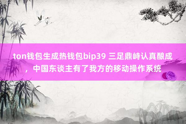 ton钱包生成热钱包bip39 三足鼎峙认真酿成，中国东谈主有了我方的移动操作系统