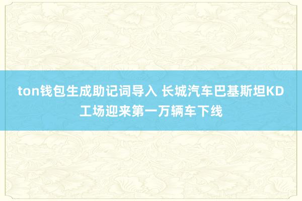 ton钱包生成助记词导入 长城汽车巴基斯坦KD工场迎来第一万辆车下线