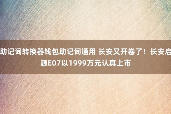 助记词转换器钱包助记词通用 长安又开卷了！长安启源E07以1999万元认真上市