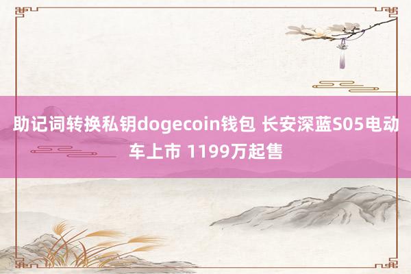 助记词转换私钥dogecoin钱包 长安深蓝S05电动车上市 1199万起售