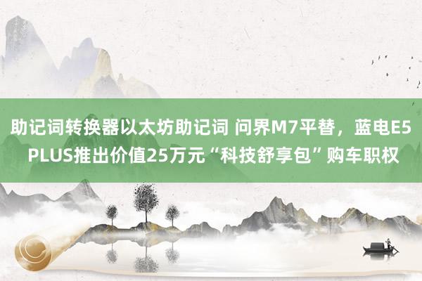 助记词转换器以太坊助记词 问界M7平替，蓝电E5 PLUS推出价值25万元“科技舒享包”购车职权