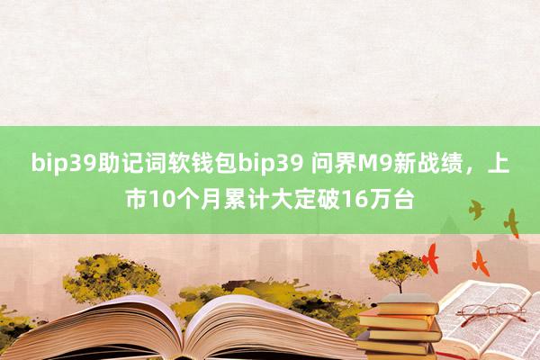 bip39助记词软钱包bip39 问界M9新战绩，上市10个月累计大定破16万台