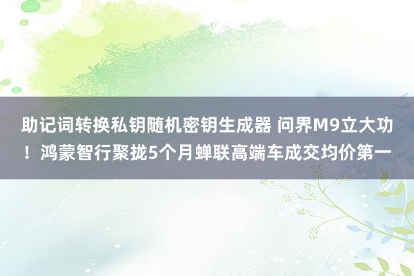 助记词转换私钥随机密钥生成器 问界M9立大功！鸿蒙智行聚拢5个月蝉联高端车成交均价第一