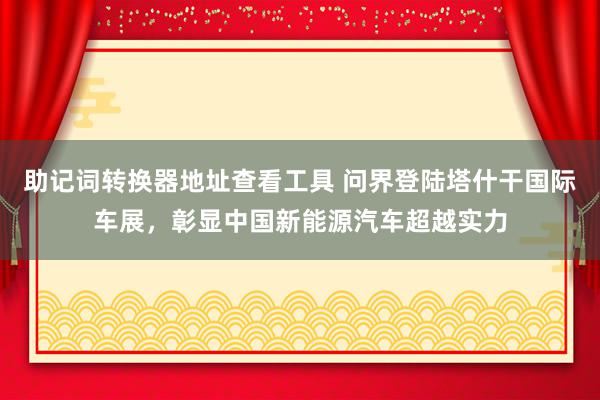 助记词转换器地址查看工具 问界登陆塔什干国际车展，彰显中国新能源汽车超越实力