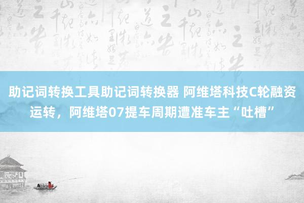 助记词转换工具助记词转换器 阿维塔科技C轮融资运转，阿维塔07提车周期遭准车主“吐槽”