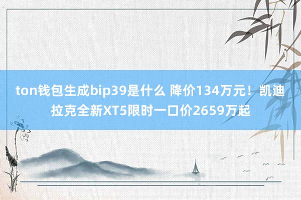 ton钱包生成bip39是什么 降价134万元！凯迪拉克全新XT5限时一口价2659万起