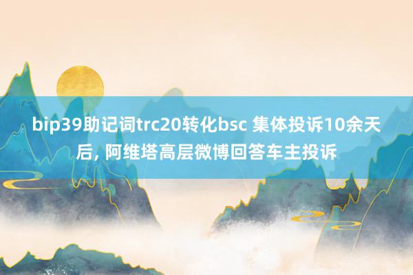 bip39助记词trc20转化bsc 集体投诉10余天后, 阿维塔高层微博回答车主投诉