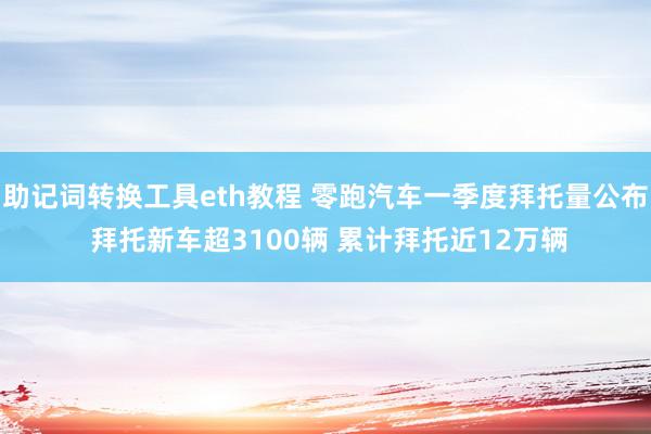 助记词转换工具eth教程 零跑汽车一季度拜托量公布 拜托新车超3100辆 累计拜托近12万辆