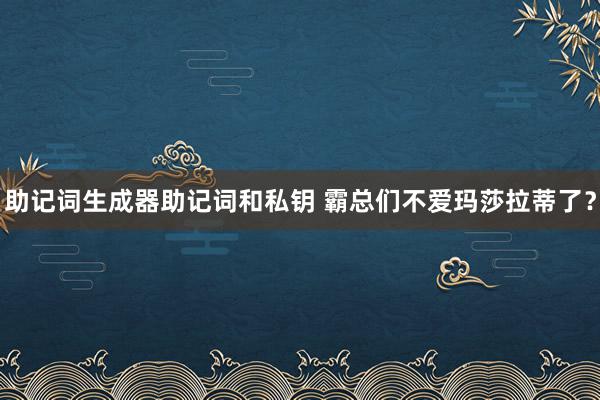 助记词生成器助记词和私钥 霸总们不爱玛莎拉蒂了？